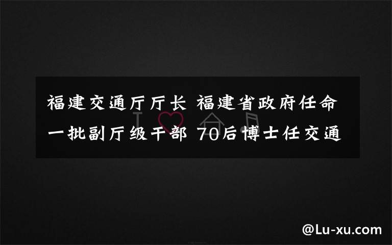 福建交通厅厅长 福建省政府任命一批副厅级干部 70后博士任交通厅副厅长
