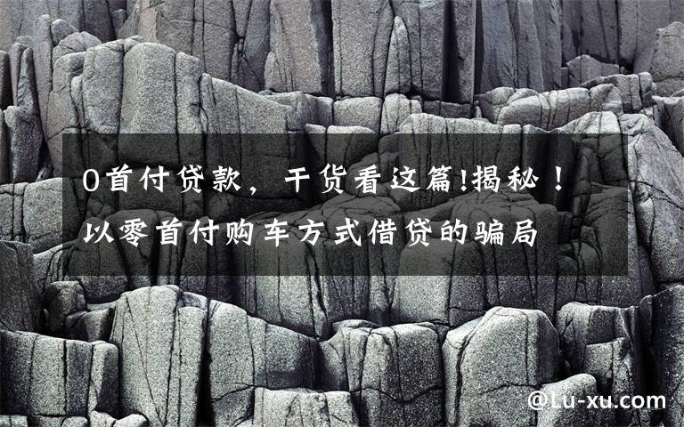 0首付贷款,干货看这篇!揭秘!以零首付购车方式借贷的骗局