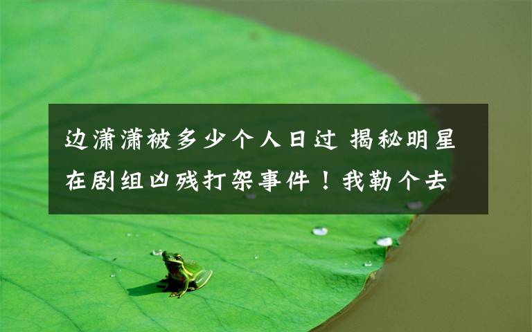 边潇潇被多少个人日过 揭秘明星在剧组凶残打架事件!我勒个去了!!! ...