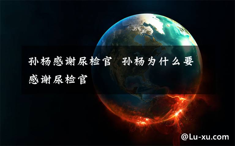 孙杨感谢尿检官  孙杨为什么要感谢尿检官