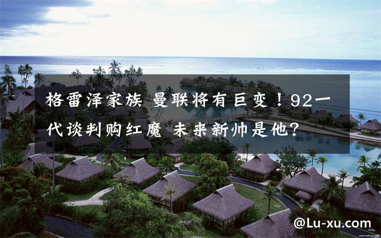 格雷泽家族 曼联将有巨变!92一代谈判购红魔 未来新帅是他?