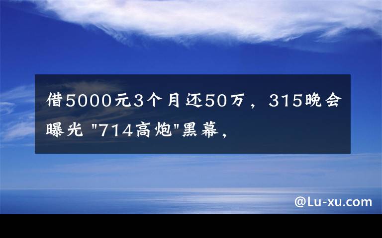 借5000元3个月还50万,315晚会曝光 "714高炮"黑幕,涉及融360等多家网贷平台,中概互金股昨夜大跳水