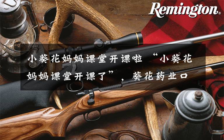 小葵花妈妈课堂开课啦 “小葵花妈妈课堂开课了”,葵花药业口碑遭受滑铁卢