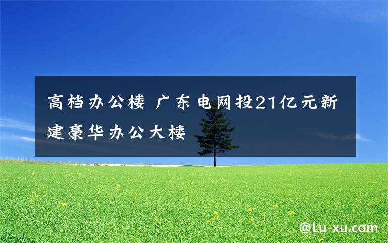高档办公楼 广东电网投21亿元新建豪华办公大楼