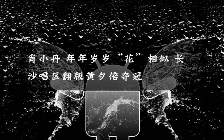 肖小丹 年年岁岁“花”相似 长沙唱区翻版黄夕倍夺冠