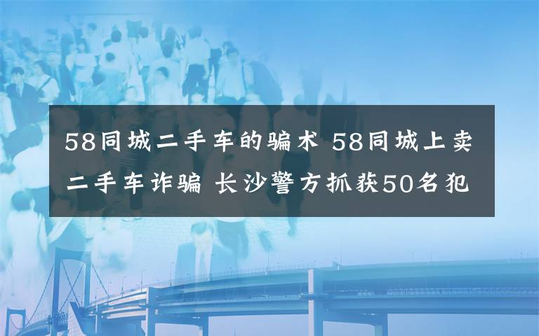 58同城二手车的骗术 58同城上卖二手车诈骗 长沙警方抓获50名犯罪嫌疑人