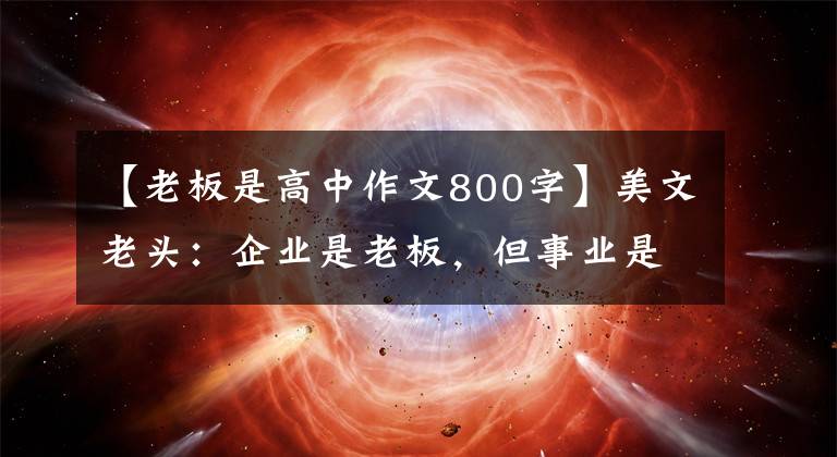 【老板是高中作文800字】美文老头:企业是老板,但事业是自己的