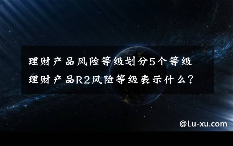 理财产品风险等级划分5个等级 理财产品R2风险等级表示什么？