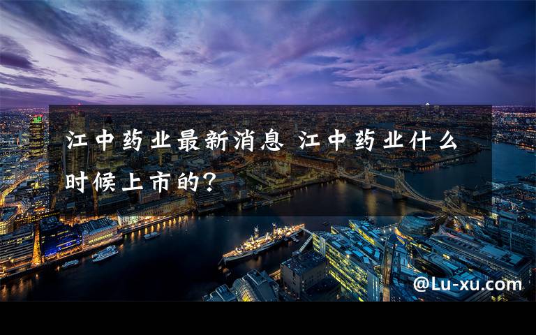 江中药业最新消息 江中药业什么时候上市的?