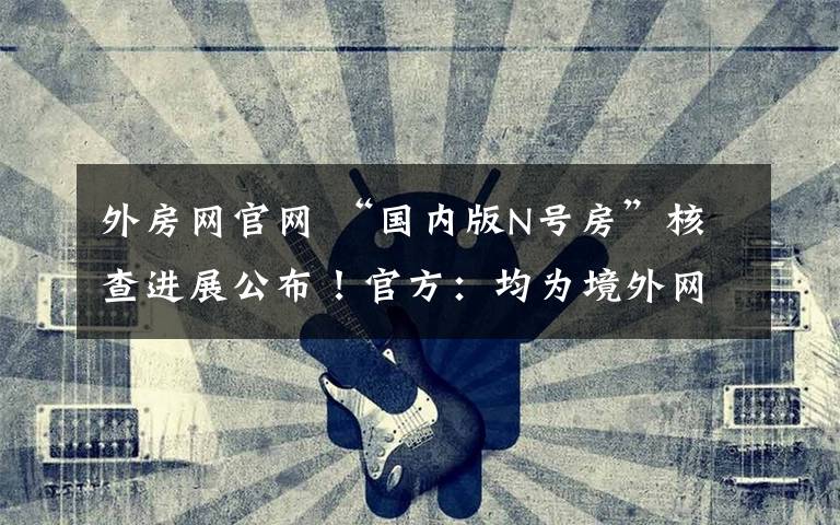 外房网官网 “国内版N号房”核查进展公布！官方：均为境外网站