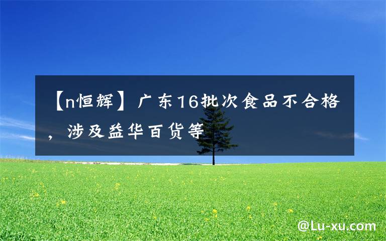 【n恒辉】广东16批次食品不合格,涉及益华百货等