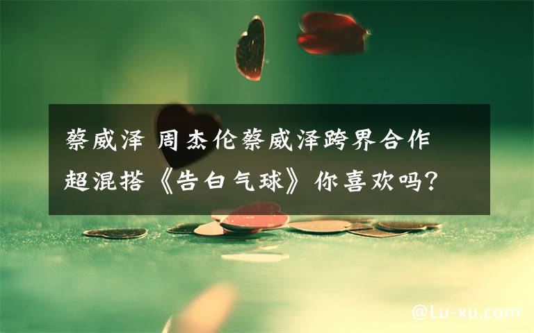 蔡威泽 周杰伦蔡威泽跨界合作 超混搭《告白气球》你喜欢吗?