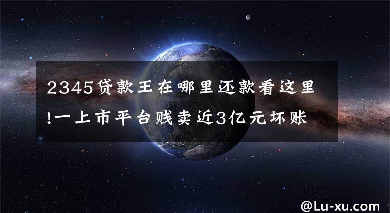 2345贷款王在哪里还款看这里!一上市平台贱卖近3亿元坏账,实控人被质疑高位套现