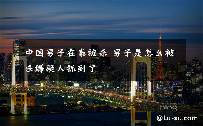 中国男子在泰被杀 男子是怎么被杀嫌疑人抓到了