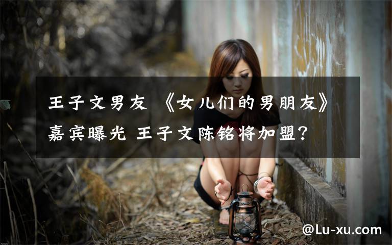 王子文男友 《女儿们的男朋友》嘉宾曝光 王子文陈铭将加盟?