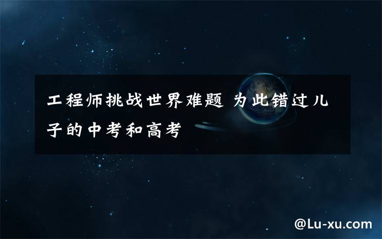 工程师挑战世界难题 为此错过儿子的中考和高考