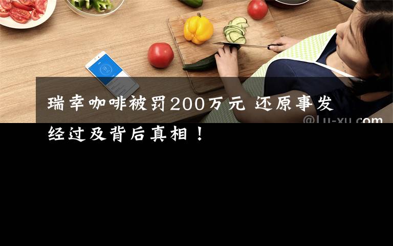 瑞幸咖啡被罚200万元 还原事发经过及背后真相!