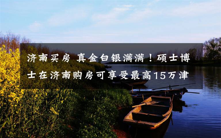 济南买房 真金白银满满!硕士博士在济南购房可享受最高15万津贴