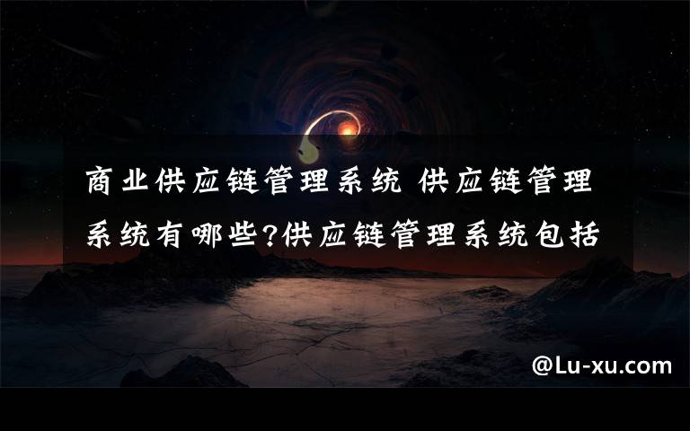 商业供应链管理系统 供应链管理系统有哪些?供应链管理系统包括