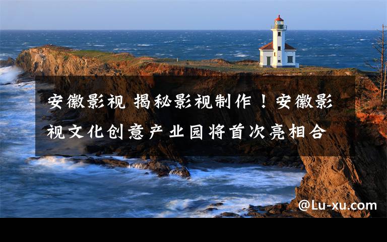 安徽影视 揭秘影视制作!安徽影视文化创意产业园将首次亮相合肥文博会