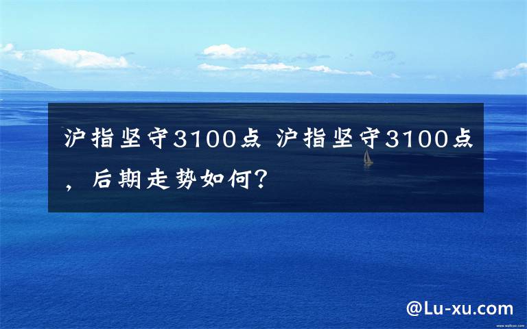 沪指坚守3100点 沪指坚守3100点,后期走势如何?