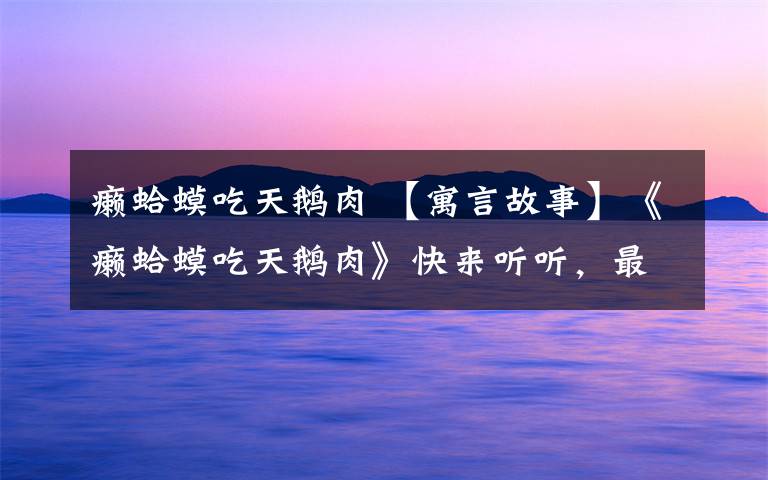 癞蛤蟆吃天鹅肉 【寓言故事】《癞蛤蟆吃天鹅肉》快来听听,最后癞蛤蟆到底能不能吃上天鹅肉呢?