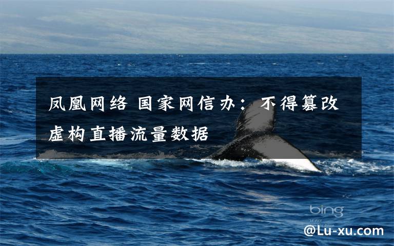 凤凰网络 国家网信办:不得篡改虚构直播流量数据