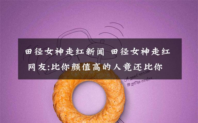 田径女神走红新闻 田径女神走红 网友:比你颜值高的人竟还比你努力?
