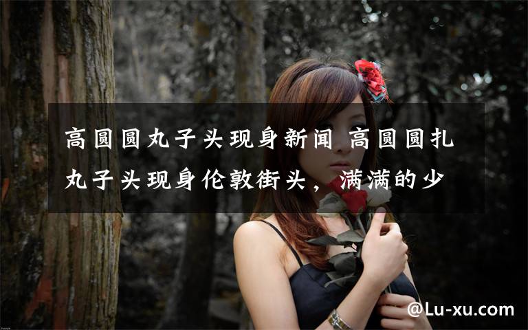 高圆圆丸子头现身新闻 高圆圆扎丸子头现身伦敦街头,满满的少女气息