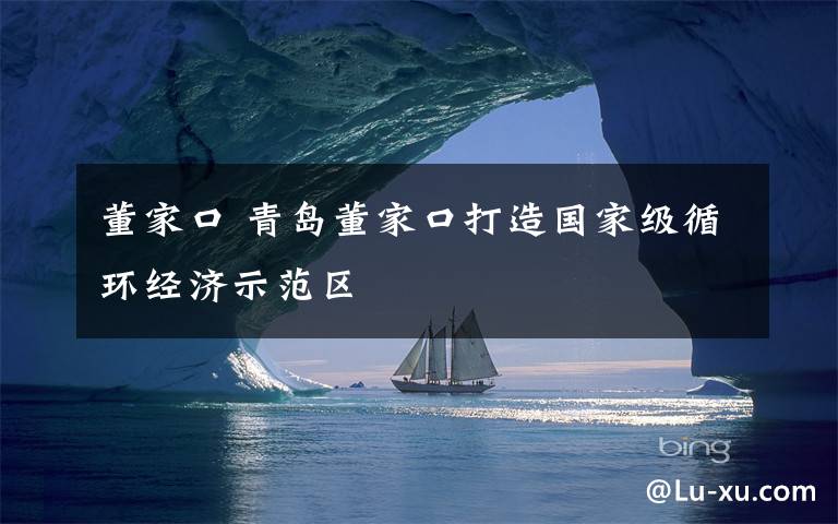 董家口 青岛董家口打造国家级循环经济示范区
