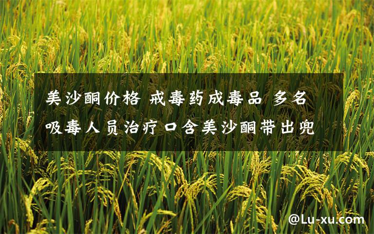 美沙酮价格 戒毒药成毒品 多名吸毒人员治疗口含美沙酮带出兜售