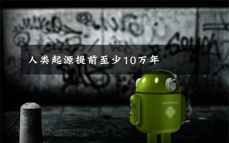 人类起源提前至少10万年