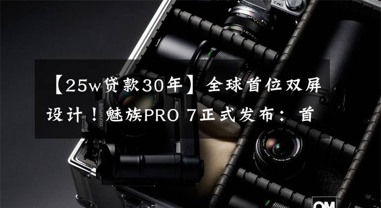 【25w贷款30年】全球首位双屏设计!魅族PRO 7正式发布:首发X30处理器,2880无敌!