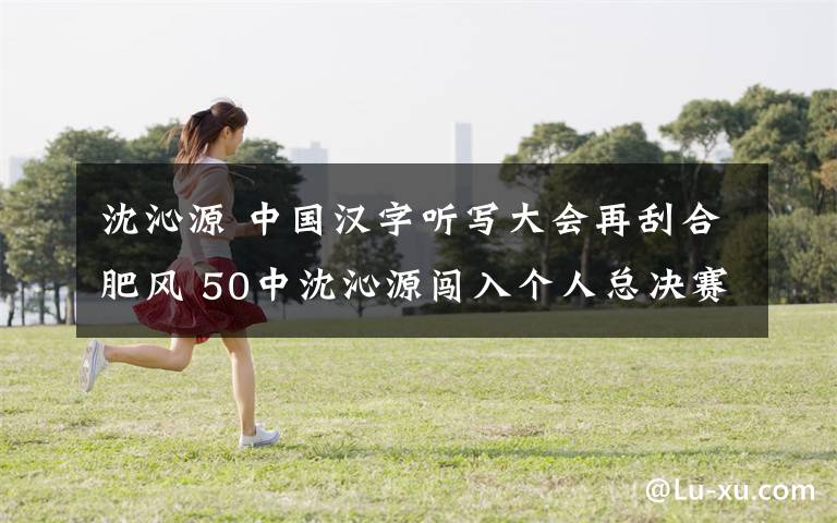 沈沁源 中国汉字听写大会再刮合肥风 50中沈沁源闯入个人总决赛