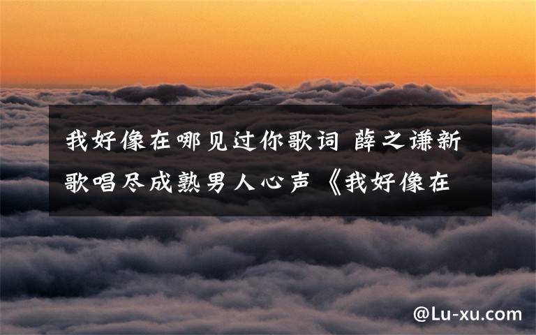 我好像在哪见过你歌词 薛之谦新歌唱尽成熟男人心声《我好像在哪见过你》百度音乐首发