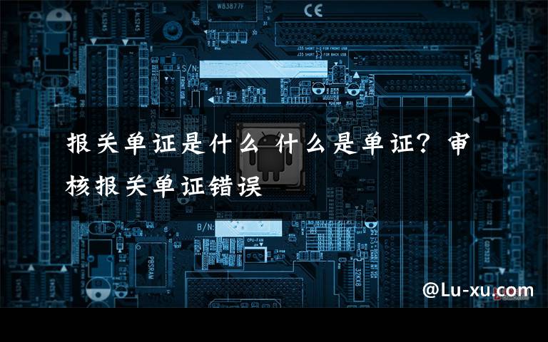 报关单证是什么 什么是单证?审核报关单证错误