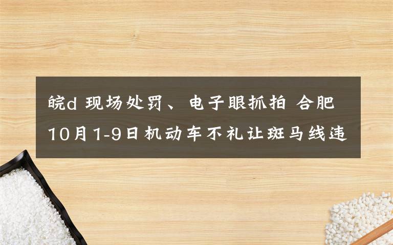 皖d 现场处罚、电子眼抓拍 合肥10月1-9日机动车不礼让斑马线违法行为曝光