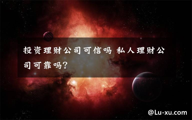 投资理财公司可信吗 私人理财公司可靠吗？