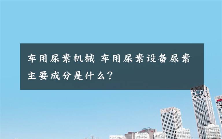 车用尿素机械 车用尿素设备尿素主要成分是什么?