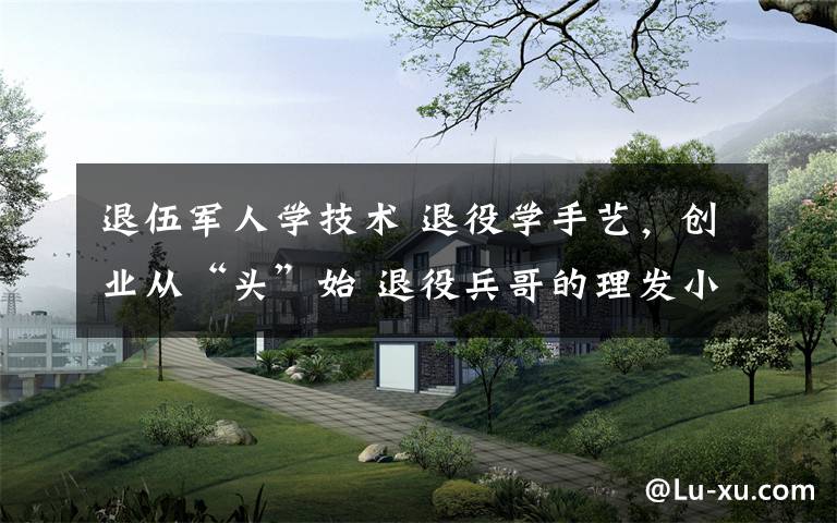 退伍军人学技术 退役学手艺,创业从“头”始 退役兵哥的理发小店生意火