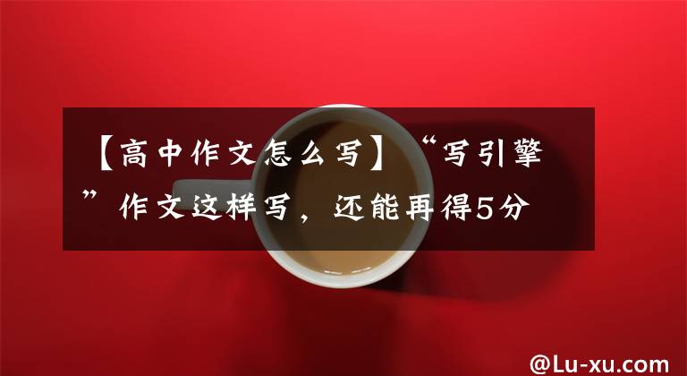 【高中作文怎么写】“写引擎”作文这样写，还能再得5分
