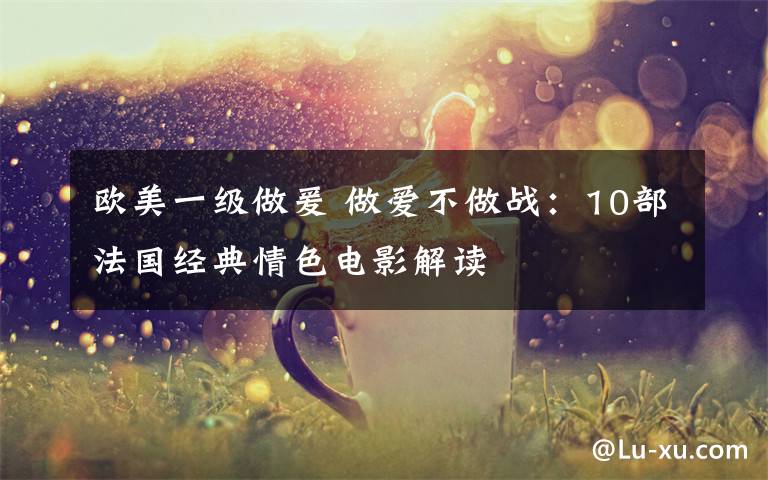 欧美一级做爰 做爱不做战:10部法国经典情色电影解读