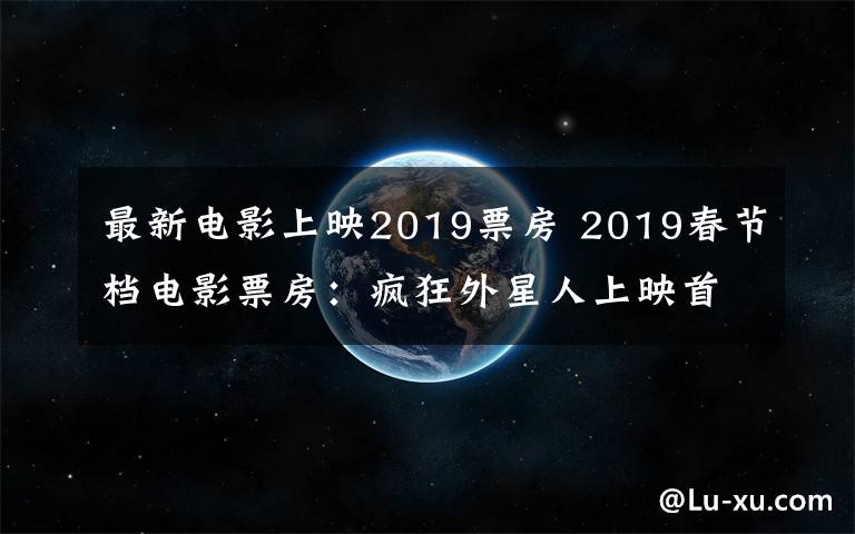 最新电影上映2019票房 2019春节档电影票房:疯狂外星人上映首日或破3亿 飞驰人生2亿第二
