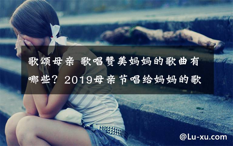 歌颂母亲 歌唱赞美妈妈的歌曲有哪些？2019母亲节唱给妈妈的歌曲盘点