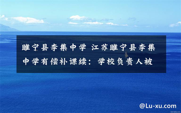睢宁县李集中学 江苏睢宁县李集中学有偿补课续:学校负责人被通报批评