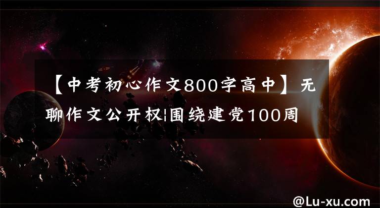 【中考初心作文800字高中】无聊作文公开权|围绕建党100周年主题,高三学生如何写演讲稿?