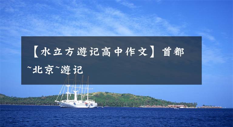 【水立方游记高中作文】首都~北京~游记
