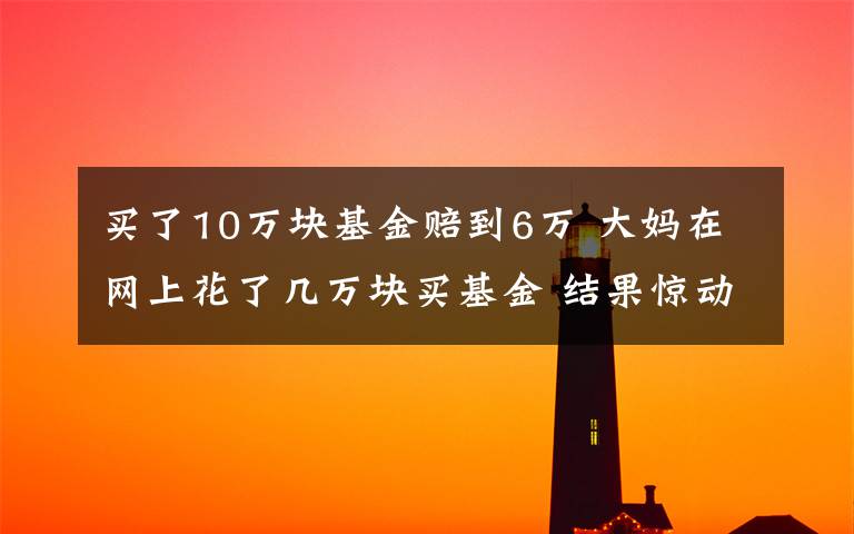 买了10万块基金赔到6万 大妈在网上花了几万块买基金 结果惊动了证监会