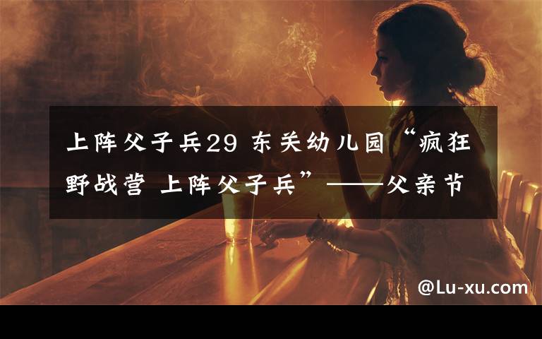 上阵父子兵29 东关幼儿园“疯狂野战营 上阵父子兵”——父亲节专题活动