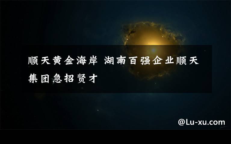 顺天黄金海岸 湖南百强企业顺天集团急招贤才